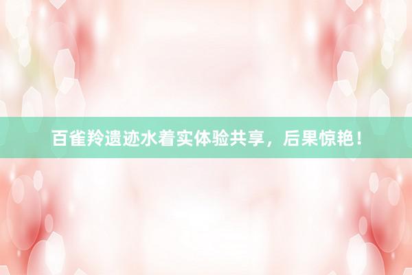 百雀羚遗迹水着实体验共享，后果惊艳！
