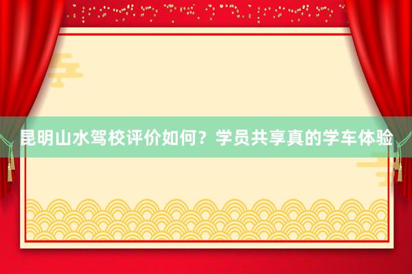 昆明山水驾校评价如何？学员共享真的学车体验