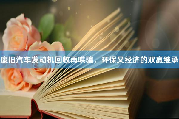 废旧汽车发动机回收再哄骗，环保又经济的双赢继承