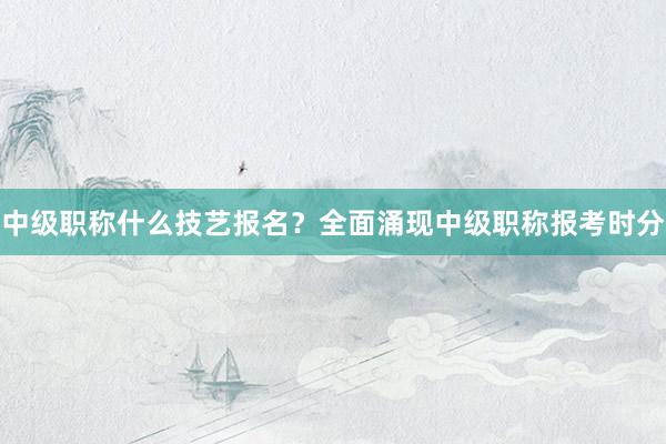 中级职称什么技艺报名？全面涌现中级职称报考时分