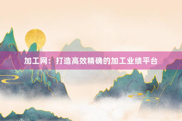 加工网：打造高效精确的加工业绩平台